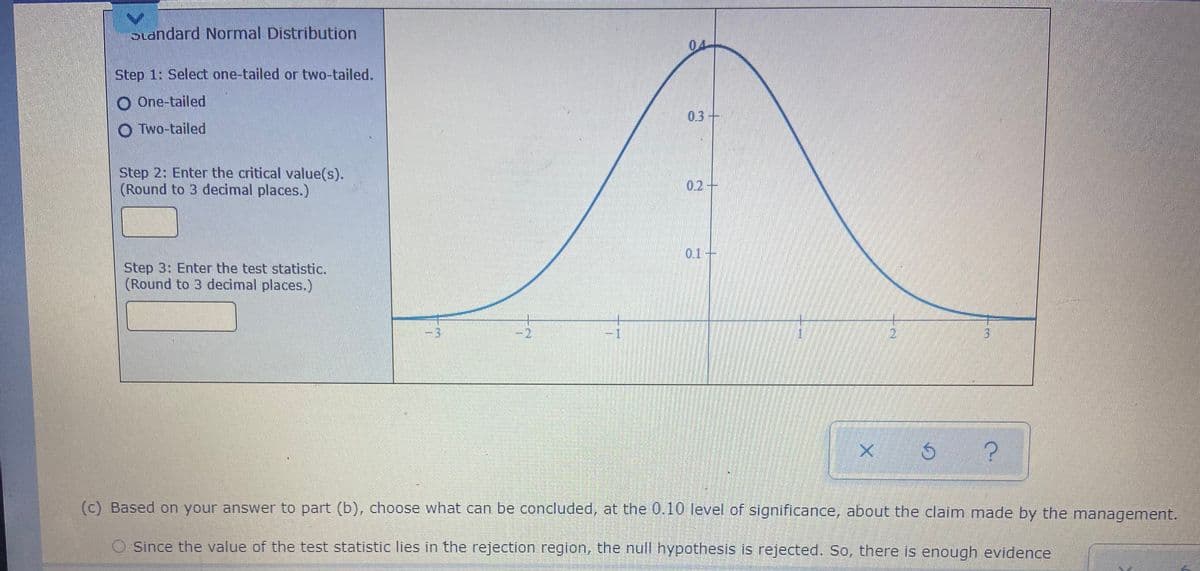 btandard Normal Distribution
04
Step 1: Select one-tailed or two-tailed.
O One-tailed
0.3+
O Two-tailed
Step 2: Enter the critical value(s).
(Round to 3 decimal places.)
02-
01-
Step 3: Enter the test statistic.
(Round to 3 decimal places.)
21
(c) Based on your answer to part (b), choose what can be concluded, at the 0.10 level of significance, about the claim made by the management.
Since the value of the test statistic lies in the rejection region, the null hypothesis is rejected. So, there is enough evidence
