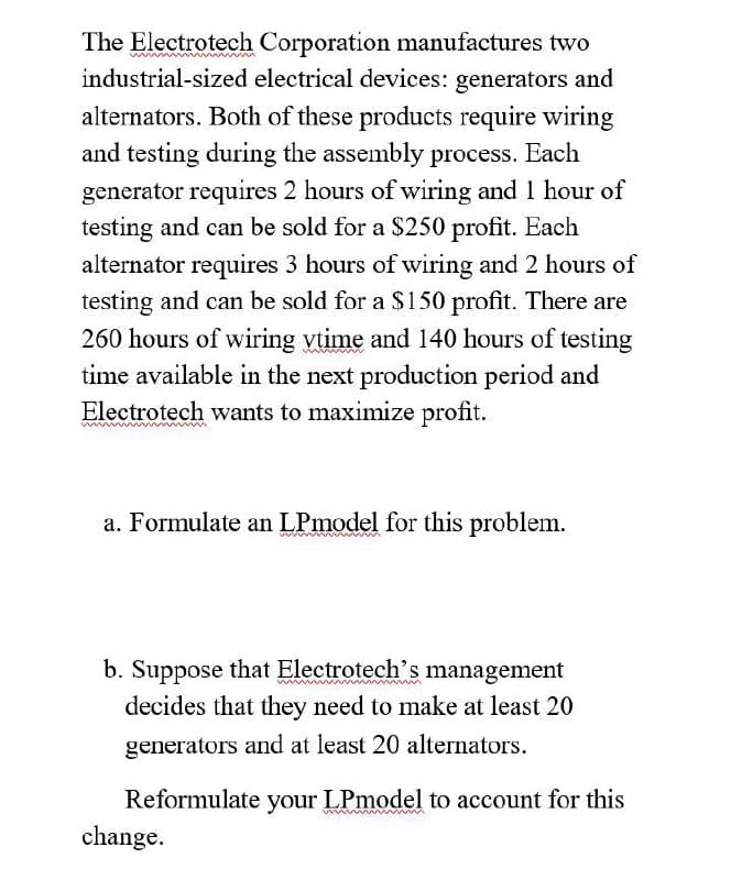 The Electrotech Corporation manufactures two
industrial-sized electrical devices: generators and
alternators. Both of these products require wiring
and testing during the assembly process. Each
generator requires 2 hours of wiring and 1 hour of
testing and can be sold for a $250 profit. Each
alternator requires 3 hours of wiring and 2 hours of
testing and can be sold for a $150 profit. There are
260 hours of wiring vtime and 140 hours of testing
time available in the next production period and
Electrotech wants to maximize profit.
a. Formulate an LPmodel for this problem.
b. Suppose that Electrotech's management
decides that they need to make at least 20
generators and at least 20 alternators.
Reformulate your LPmodel to account for this
change.
