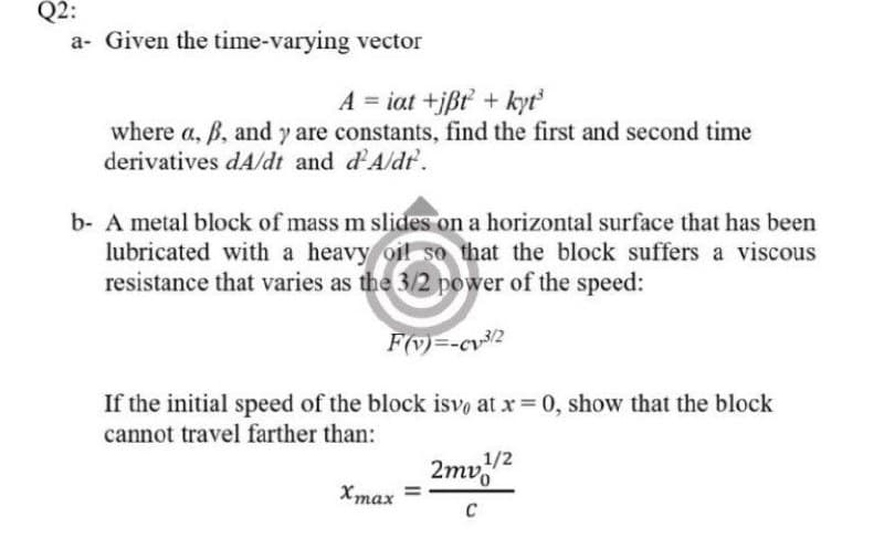 Q2:
a- Given the time-varying vector
A = iat +jßt + kyť
where a, B, and y are constants, find the first and second time
derivatives dA/dt and d'Aldr.
b- A metal block of mass m slides on a horizontal surface that has been
lubricated with a heavy oil so that the block suffers a viscous
resistance that varies as the 3/2 power of the speed:
F(v)=-cv/2
If the initial speed of the block isvo at x 0, show that the block
cannot travel farther than:
,1/2
2mv2
Xmax =
Хтах
C
