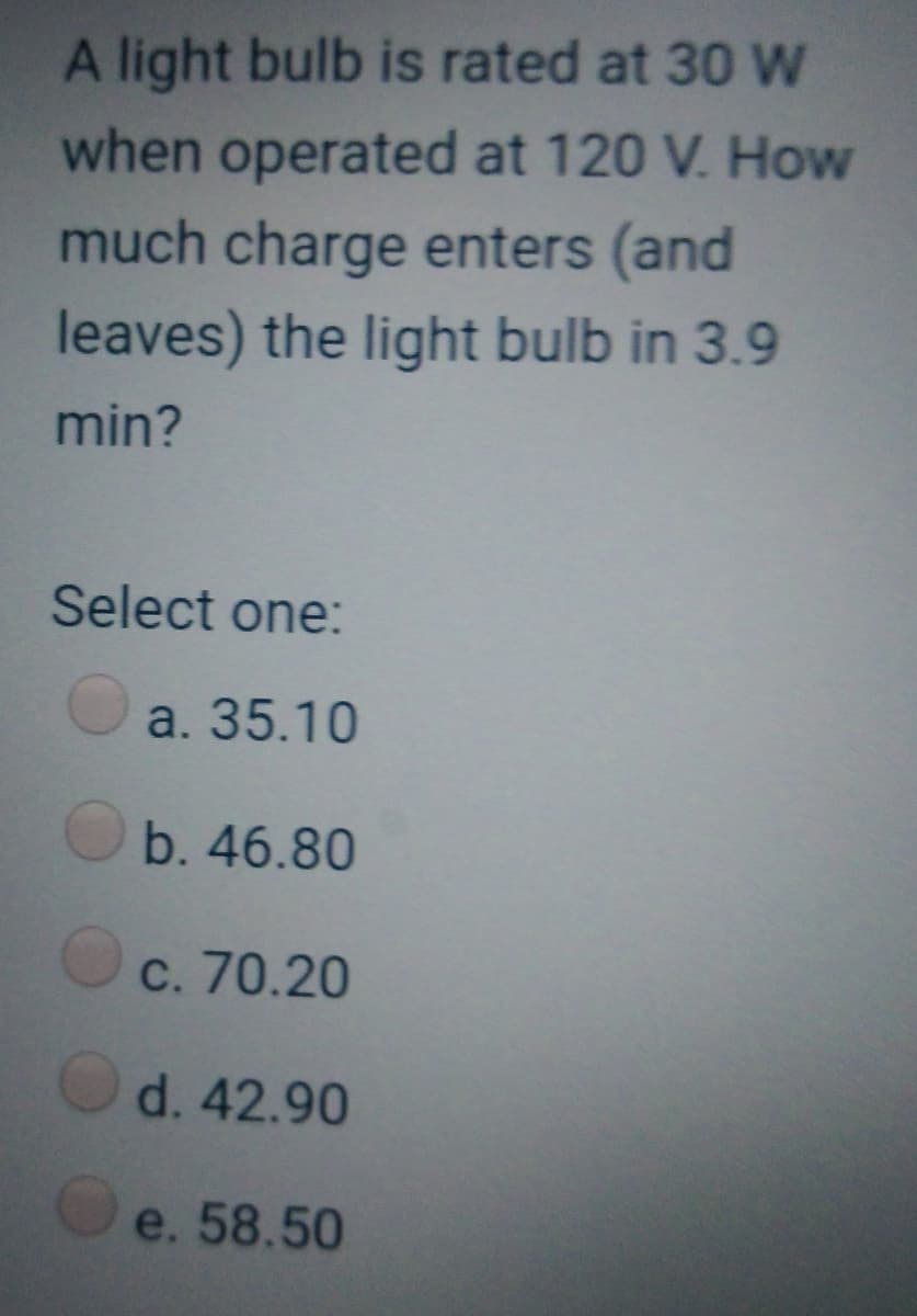 A light bulb is rated at 30 W
when operated at 120 V. How
much charge enters (and
leaves) the light bulb in 3.9
min?
Select one:
a. 35.10
b. 46.80
c. 70.20
d. 42.90
e. 58.50
