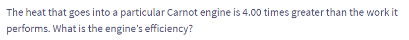 The heat that goes into a particular Carnot engine is 4.00 times greater than the work it
performs. What is the engine's efficiency?