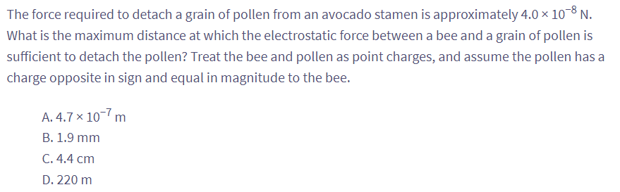 The force required to detach a grain of pollen from an avocado stamen is approximately 4.0 × 10-8 N.
What is the maximum distance at which the electrostatic force between a bee and a grain of pollen is
sufficient to detach the pollen? Treat the bee and pollen as point charges, and assume the pollen has a
charge opposite in sign and equal in magnitude to the bee.
A. 4.7 x 10-7 m
B. 1.9 mm
C. 4.4 cm
D. 220 m