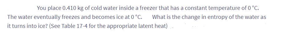 You place 0.410 kg of cold water inside a freezer that has a constant temperature of 0 °C.
The water eventually freezes and becomes ice at 0 °C. What is the change in entropy of the water as
it turns into ice? (See Table 17-4 for the appropriate latent heat)