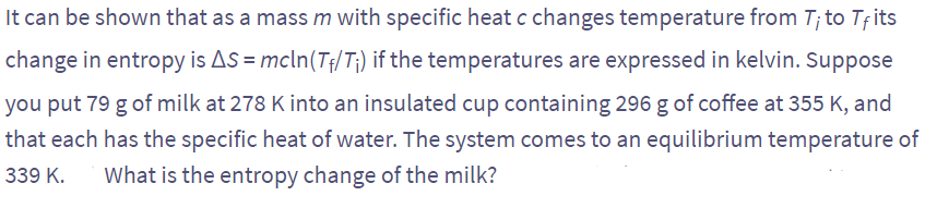 It can be shown that as a mass m with specific heat c changes temperature from 7; to Tfits
change in entropy is AS = mcln (T₁/T₁) if the temperatures are expressed in kelvin. Suppose
you put 79 g of milk at 278 K into an insulated cup containing 296 g of coffee at 355 K, and
that each has the specific heat of water. The system comes to an equilibrium temperature of
339 K. What is the entropy change of the milk?
