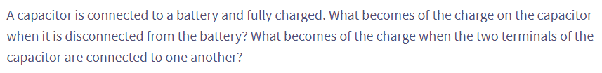 A capacitor is connected to a battery and fully charged. What becomes of the charge on the capacitor
when it is disconnected from the battery? What becomes of the charge when the two terminals of the
capacitor are connected to one another?