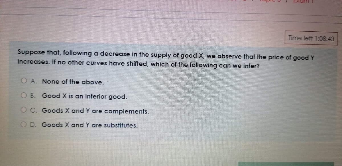 Time left 1:08:43
Suppose that, following a decrease in the supply of good X, we observe that the price of goodY
increases. If no other curves have shifted, which of the following can we infer?
O A. None of the above.
O B. Good X is an inferior good.
O C. Goods X and Y are complements.
O D. Goods X and Y are substitutes.
