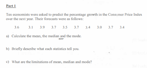 Part 1
Ten economists were asked to predict the percentage growth in the Consumer Price Index
over the next year. Their forecasts were as follows:
3.6
3.1 3.9 3.7 3.5 3.7
3.4
3.0
3.7 3.4
a) Calculate the mean, the median and the mode.
b) Briefly describe what each statistics tell you.
c) What are the limitations of mean, median and mode?
