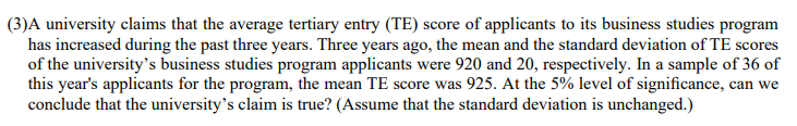 (3)A university claims that the average tertiary entry (TE) score of applicants to its business studies program
has increased during the past three years. Three years ago, the mean and the standard deviation of TE scores
of the university's business studies program applicants were 920 and 20, respectively. In a sample of 36 of
this year's applicants for the program, the mean TE score was 925. At the 5% level of significance, can we
conclude that the university's claim is true? (Assume that the standard deviation is unchanged.)
