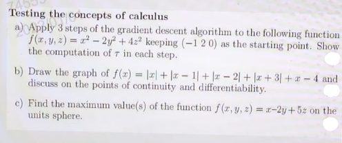 Testing the concepts of calculus
a) Apply 3 steps of the gradient descent algorithm to the following function
f(x, y, 2) = a2 - 2y² + 422 keeping (-1 2 0) as the starting point. Show
the computation of 7 in each step.
b) Draw the graph of f(x) = |2| + |r – 1|+ |r – 2| + |x+3| + - 4 and
discuss on the points of continuity and differentiability.
c) Find the maximum value(s) of the function f(r, y, z) = x-2y+5z on the
units sphere.
%3D
