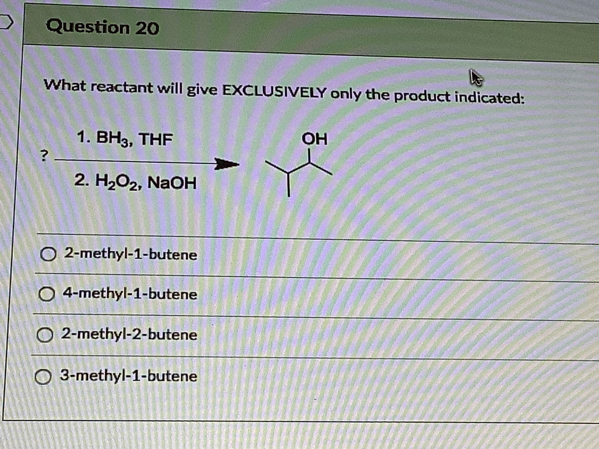 Question 20
What reactant will give EXCLUSIVELY only the product indicated:
1. BH3, THF
OH
2. H2O2, NaOH
O 2-methyl-1-butene
O 4-methyl-1-butene
O 2-methyl-2-butene
O 3-methyl-1-butene
n.

