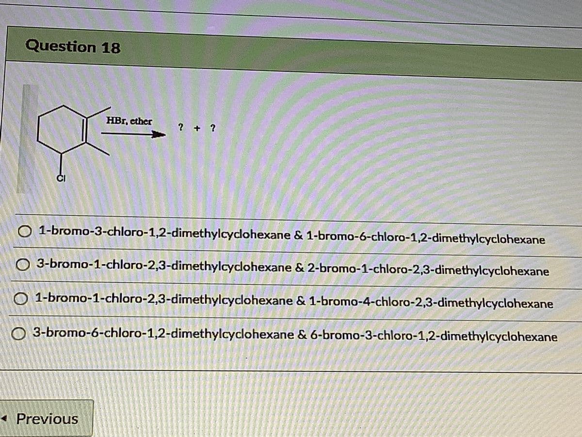 Question 18
HBr, ether
? + ?
O 1-bromo-3-chloro-1,2-dimethylcyclohexane & 1-bromo-6-chloro-1,2-dimethylcyclohexane
O 3-bromo-1-chloro-2,3-dimethylcyclohexane & 2-bromo-1-chloro-2,3-dimethylcyclohexane
O 1-bromo-1-chloro-2,3-dimethylcyclohexane & 1-bromo-4-chloro-2,3-dimethylcyclohexane
O 3-bromo-6-chloro-1,2-dimethylcyclohexane & 6-bromo-3-chloro-1,2-dimethylcyclohexane
Previous
