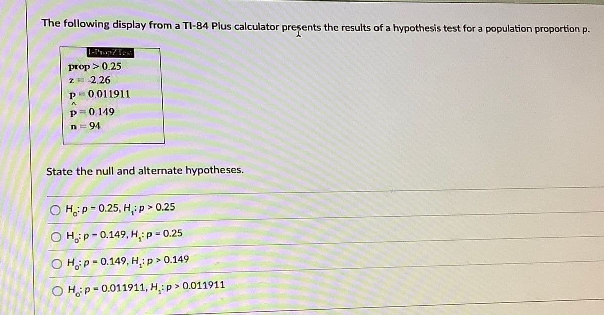 The following display from a TI-84 Plus calculator presents the results of a hypothesis test for a population proportion p.
1-I'ropZTes
prop > 0.25
z = -2.26
p 0.011911
p= 0.149
n = 94
State the null and alternate hypotheses.
O Hp = 0.25, H,:p > 0.25
%3D
O H;:p = 0.149, H,: p 0.25
O H,;p = 0.149, H,:p > 0.149
O H:p = 0.011911, H,: p > 0.011911
