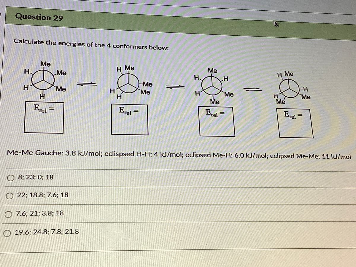 Question 29
Calculate the energies of the 4 conformers below:
Me
H Me
Me
H.
H Me
Me
H.
H.
-Me
Me
H.
Me
Me
H
Mé
Ме
H.
Me
Erel
Erel =
Erel=
Erel
Me-Me Gauche: 3.8 kJ/mol; eclispsed H-H: 4 kJ/mol; eclipsed Me-H: 6.0 kJ/mol; eclipsed Me-Me: 11 kJ/mol
О 83B 23;B 0%;B 18
O 22; 18.8; 7.6; 18
O 7.6; 21; 3.8; 18
О 19.6;B 24.8;B 7.8;B 21.8
