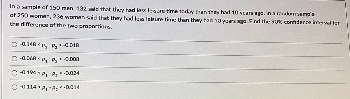 In a sample of 150 men, 132 said that they had less leisure time today than they had 10 years ago. In a random sample
of 250 women, 236 women said that they had less leisure time than they had 10 years ago. Find the 90% confidence interval for
the difference of the two proportions.
-0.148 < p, - P2< -0.018
O -0.068 < p, - P2 < -0.008
O -0.194 < p, - P2 < -0.024
-0.114 < p, - p2< -0.014
