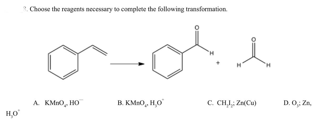 3. Choose the reagents necessary to complete the following transformation.
H,
+
H.
А. КMnO,
НО
В. КMnO, Н,О
C. CH,I,; Zn(Cu)
D. 0,; Zn,
H,O"
