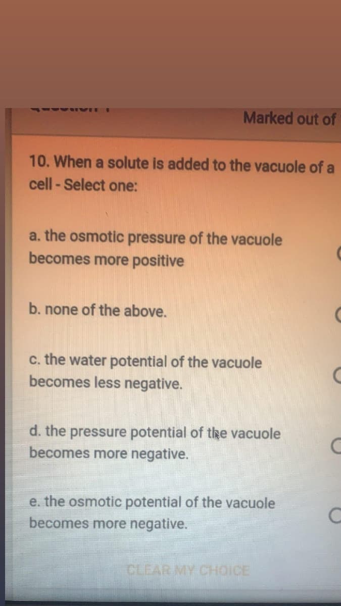 Marked out of
41 IVI
10. When a solute is added to the vacuole of a
cell - Select one:
a. the osmotic pressure of the vacuole
becomes more positive
b. none of the above.
c. the water potential of the vacuole
becomes less negative.
d. the pressure potential of the vacuole
becomes more negative.
e. the osmotic potential of the vacuole
becomes more negative.
CLEAR MY CHOICE
