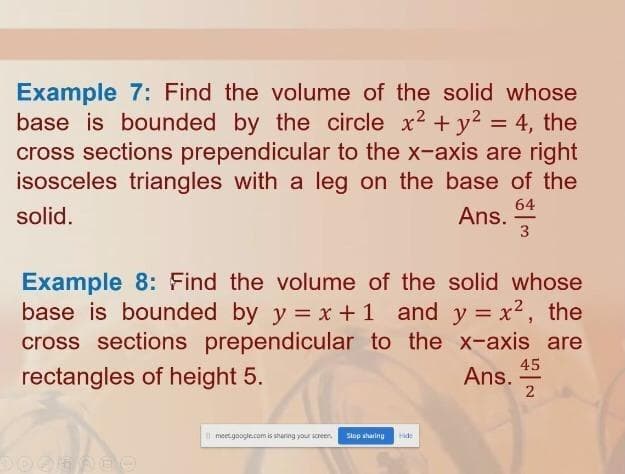 Example 7: Find the volume of the solid whose
base is bounded by the circle x2 + y2 = 4, the
cross sections prependicular to the x-axis are right
isosceles triangles with a leg on the base of the
%3D
64
Ans.
3
solid.
Example 8: Find the volume of the solid whose
base is bounded by y = x +1 and y = x², the
cross sections prependicular to the x-axis are
rectangles of height 5.
45
Ans.
-
| meet.google.com is sharing your screen,
Stop sharing
Hide
