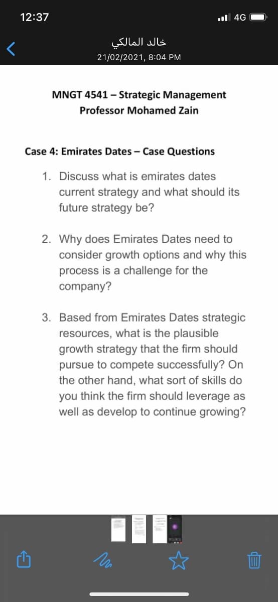 12:37
l 4G
خالد المالكي
21/02/2021, 8:04 PM
MNGT 4541 – Strategic Management
Professor Mohamed Zain
Case 4: Emirates Dates - Case Questions
1. Discuss what is emirates dates
current strategy and what should its
future strategy be?
2. Why does Emirates Dates need to
consider growth options and why this
process is a challenge for the
company?
3. Based from Emirates Dates strategic
resources, what is the plausible
growth strategy that the firm should
pursue to compete successfully? On
the other hand, what sort of skills do
you think the firm should leverage as
well as develop to continue growing?
