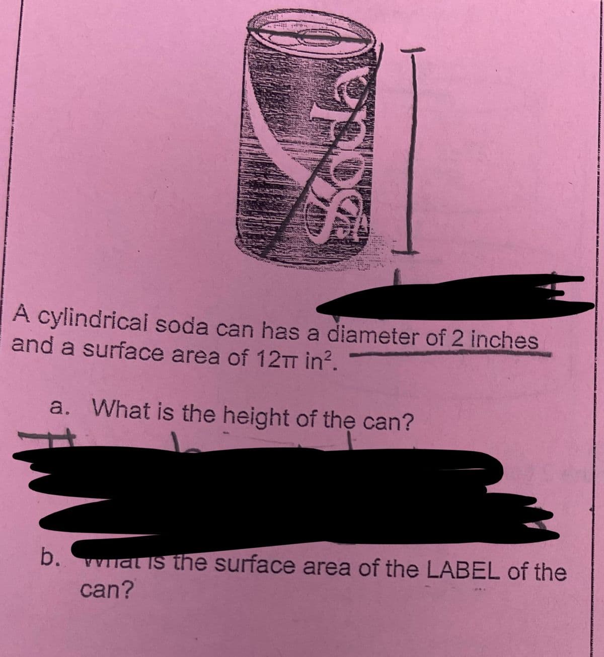 56
A cylindrical soda can has a diameter of 2 inches
and a surface area of 12π in².
a. What is the height of the can?
b. wat is the surface area of the LABEL of the
can?