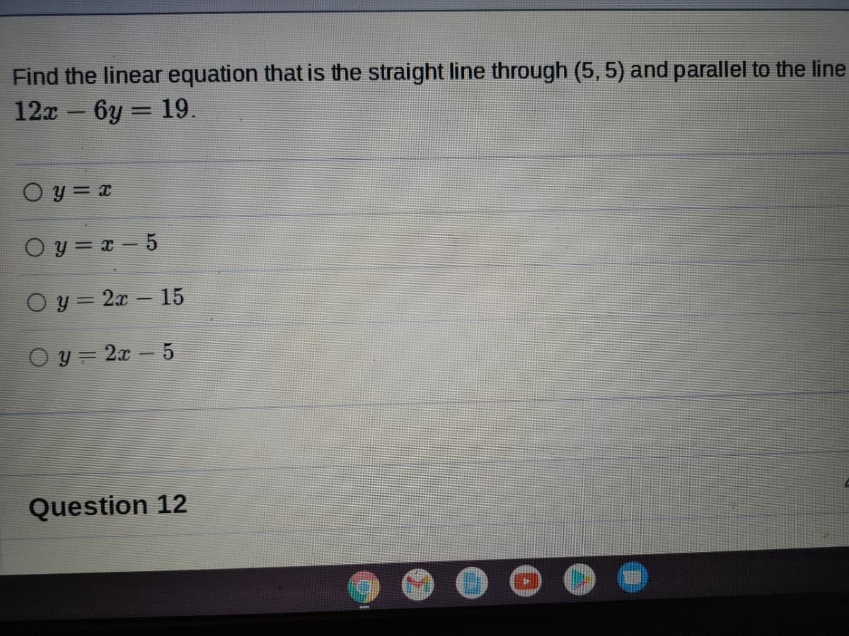 Find the linear equation that is the straight line through (5, 5) and parallel to the line
12x - 6y = 19.
O y = x
O y = x – 5
O y = 2x – 15
O y = 2x - 5
Question 12
