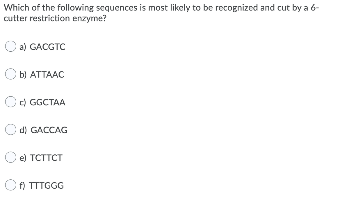 Which of the following sequences is most likely to be recognized and cut by a 6-
cutter restriction enzyme?
a) GACGTC
b) ATTAAC
c) GGCTAA
d) GACCAG
O e) TCTTCT
f) TTTGGG
