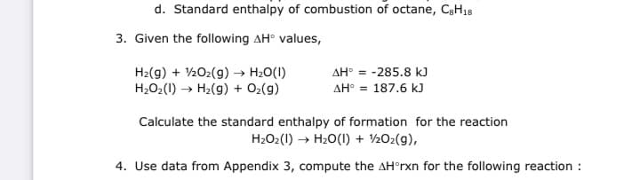 d. Standard enthalpy of combustion of octane, C3H18
3. Given the following AH° values,
H2(g) + 202(g) → H2O(1)
H2O2(1) → H2(g) + O2(g)
AH° = -285.8 kJ
AH° = 187.6 kJ
Calculate the standard enthalpy of formation for the reaction
H2O2(1) → H20(1) + 202(g),
4. Use data from Appendix 3, compute the AH°rxn for the following reaction :
