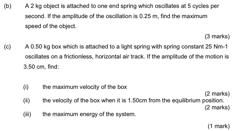 (b)
A 2 kg object is attached to one end spring which oscillates at 5 cycles per
second. If the amplitude of the oscillation is 0.25 m, find the maximum
speed of the object.
(3 marks)
(c)
A 0.50 kg box which is attached to a light spring with spring constant 25 Nm-1
oscillates on a frictionless, horizontal air track. If the amplitude of the motion is
3.50 cm, find:
(i)
the maximum velocity of the box
(2 marks)
the velocity of the box when it is 1.50cm from the equilibrium position.
(2 marks)
(ii)
(ii)
the maximum energy of the system.
(1 mark)
