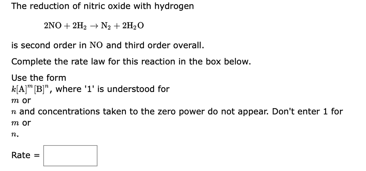 The reduction of nitric oxide with hydrogen
2NO+2H₂ → N₂ + 2H₂O
is second order in NO and third order overall.
Complete the rate law for this reaction in the box below.
Use the form
k[A] [B]", where '1' is understood for
m or
n and concentrations taken to the zero power do not appear. Don't enter 1 for
m or
n.
Rate =
