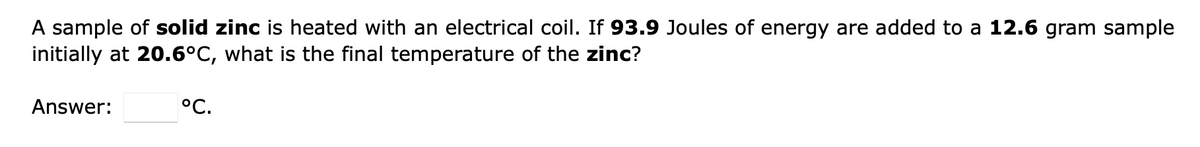 A sample of solid zinc is heated with an electrical coil. If 93.9 Joules of energy are added to a 12.6 gram sample
initially at 20.6°C, what is the final temperature of the zinc?
Answer:
°C.