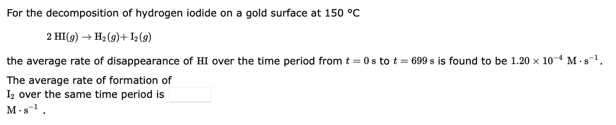 For the decomposition of hydrogen iodide on a gold surface at 150 °C
2 HI(g) → H₂(g) + 1₂ (9)
the average rate of disappearance of HI over the time period from t = 0 s to t = 699 s is found to be 1.20 × 10-4 M-s-¹.
S
The average rate of formation of
I2 over the same time period is
M.s¹.