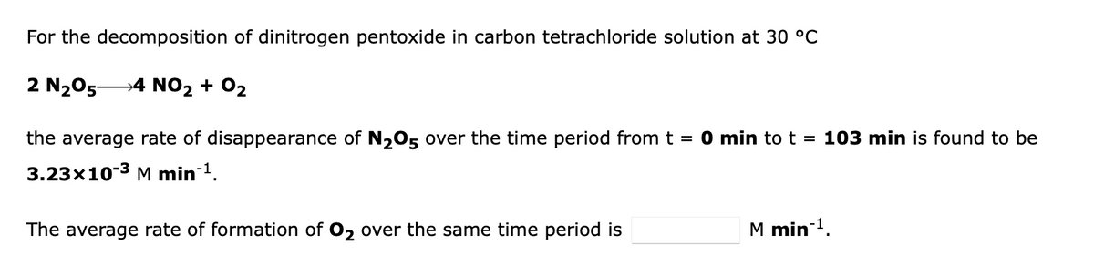 For the decomposition of dinitrogen pentoxide in carbon tetrachloride solution at 30 °C
2 N₂05- →4 NO₂ + O₂
the average rate of disappearance of N₂O5 over the time period from t = 0 min to t = 103 min is found to be
3.23x10-3 M min-¹.
The average rate of formation of O₂ over the same time period is
M min-¹.