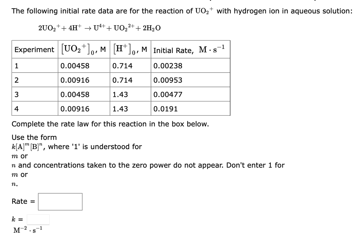 The following initial rate data are for the reaction of UO₂+ with hydrogen ion in aqueous solution:
2+
2UO₂+ + 4H+ → U4+ + UO₂²+ + 2H₂O
+
Experiment [UO₂+]o, M [H]o, M Initial Rate, M. s-¹
0.00458
0.714
0.00238
0.00916
0.714
0.00953
0.00458
1.43
0.00477
0.00916
1.43
0.0191
Complete the rate law for this reaction in the box below.
Use the form
k[A] [B]", where '1' is understood for
1
2
3
4
m or
n and concentrations taken to the zero power do not appear. Don't enter 1 for
m or
n.
Rate =
k =
M-²
• S
-1