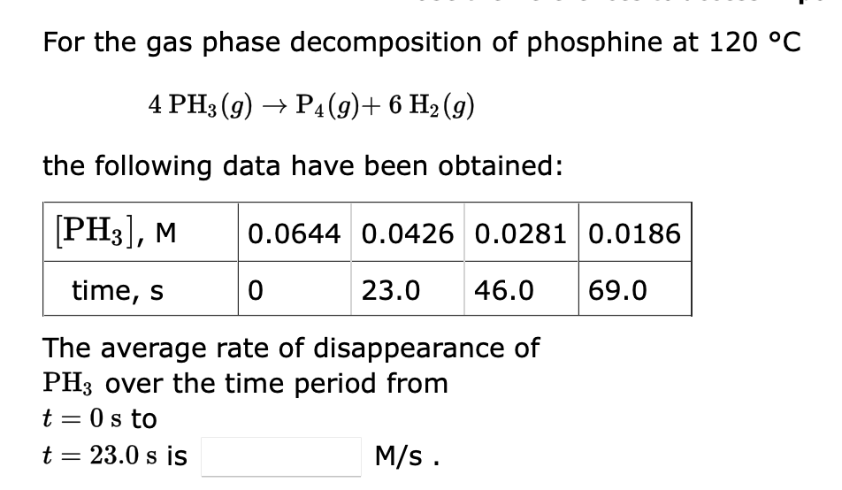 For the gas phase decomposition of phosphine at 120 °C
4 PH3 (9) → P4 (9)+ 6 H₂ (9)
the following data have been obtained:
[PH3], M
time, s
0
The average rate of disappearance of
PH3 over the time period from
t = 0s to
t = 23.0 s is
0.0644 0.0426 0.0281 0.0186
23.0 46.0 69.0
M/s.