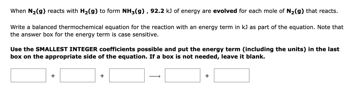 When N₂(g) reacts with H₂(g) to form NH3(g), 92.2 kJ of energy are evolved for each mole of N₂(g) that reacts.
Write a balanced thermochemical equation for the reaction with an energy term in kJ as part of the equation. Note that
the answer box for the energy term is case sensitive.
Use the SMALLEST INTEGER coefficients possible and put the energy term (including the units) in the last
box on the appropriate side of the equation. If a box is not needed, leave it blank.
+
+
+