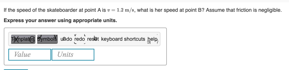 If the speed of the skateboarder at point A is v= 1.2 m/s, what is her speed at point B? Assume that friction is negligible.
Express your answer using appropriate units.
V
Templates Symbols undo redo reset keyboard shortcuts help
L
Value
Units