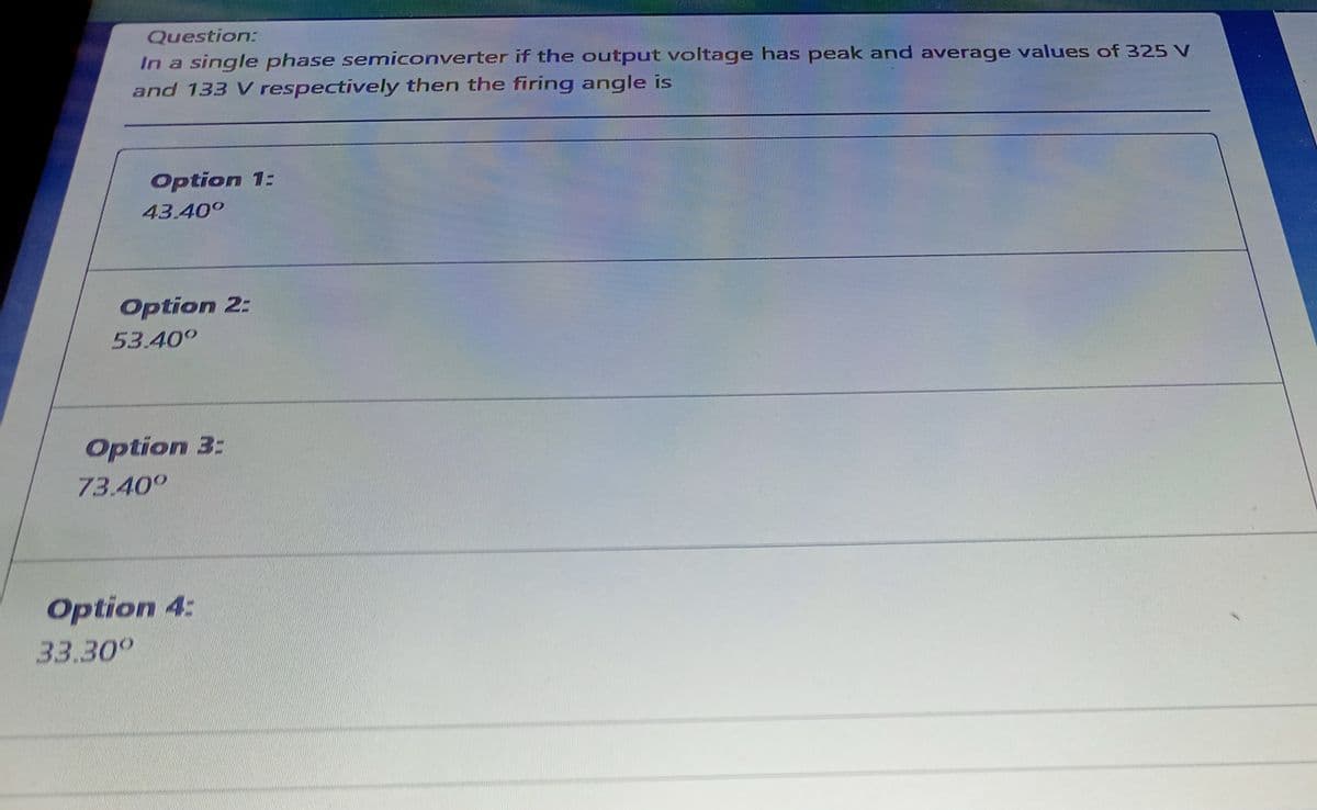 Question:
In a single phase semiconverter if the output voltage has peak and average values of 325 V
and 133 V respectively then the firing angle is
Option 1:
43.40°
Option 2:
53.40°
Option 3:
73.40°
Option 4:
33.30°

