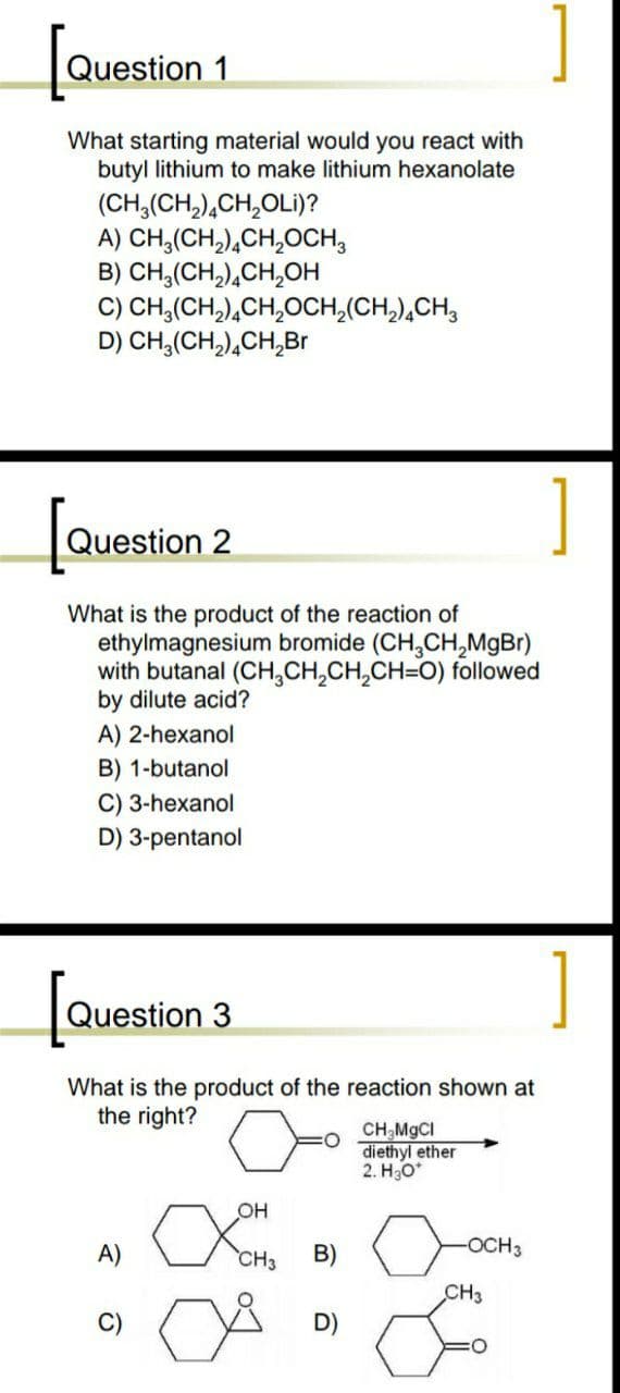 Question 1
What starting material would you react with
butyl lithium to make lithium hexanolate
(CH,(CH,),CH,OLi)?
A) CH,(CH,),CH,OCH,
B) CH,(CH,),CH,OH
C) CH,(CH,),CH,OCH,(CH,),CH,
D) CH,(CH,),CH,Br
[
Question 2
What is the product of the reaction of
ethylmagnesium bromide (CH,CH,MgBr)
with butanal (CH,CH,CH,CH=O) followed
by dilute acid?
A) 2-hexanol
B) 1-butanol
C) 3-hexanol
D) 3-pentanol
[
Question 3
What is the product of the reaction shown at
the right?
CH,MGCI
diethyl ether
2. H30*
OH
A)
CH3
B)
-OCH3
CH3
D)
