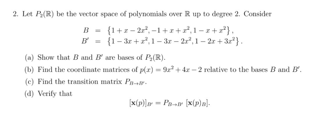 2. Let P2(R) be the vector space of polynomials over R up to degree 2. Consider
{1+x – 2x2, –1+x + x², 1 – x + x²},
{1– 3x + x?, 1 – 3.x – 2a2, 1 – 2x + 3.x²} .
В
-
B'
(a) Show that B and B' are bases of P2 (R).
(b) Find the coordinate matrices of p(x) = 9x2 +4x – 2 relative to the bases B and B'.
(c) Find the transition matrix PB-→B'.
(d) Verify that
[x(p)]B = PB¬B' [x(p)B].
