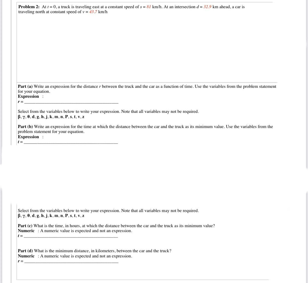 Problem 2: At t = 0, a truck is traveling east at a constant speed of s = 81 km/h. At an intersection d = 32.9 km ahead, a car is
traveling north at constant speed of v = 43.7 km/h
Part (a) Write an expression for the distancer between the truck and the car as a function of time. Use the variables from the problem statement
for your equation.
Expression :
r =
Select from the variables below to write your expression. Note that all variables may not be required.
B, y, 0, d, g, h, j, k, m, n, P, s, t, v, z
Part (b) Write an expression for the time at which the distance between the car and the truck as its minimum value. Use the variables from the
problem statement for your equation.
Expression :
t =
Select from the variables below to write your expression. Note that all variables may not be required.
B, Y, 0, d, g, h, j, k, m, n, P, s, t, v, z
Part (c) What is the time, in hours, at which the distance between the car and the truck as its minimum value?
Numeric : A numeric value is expected and not an expression.
Part (d) What is the minimum distance, in kilometers, between the car and the truck?
Numeric : A numeric value is expected and not an expression.
r =
