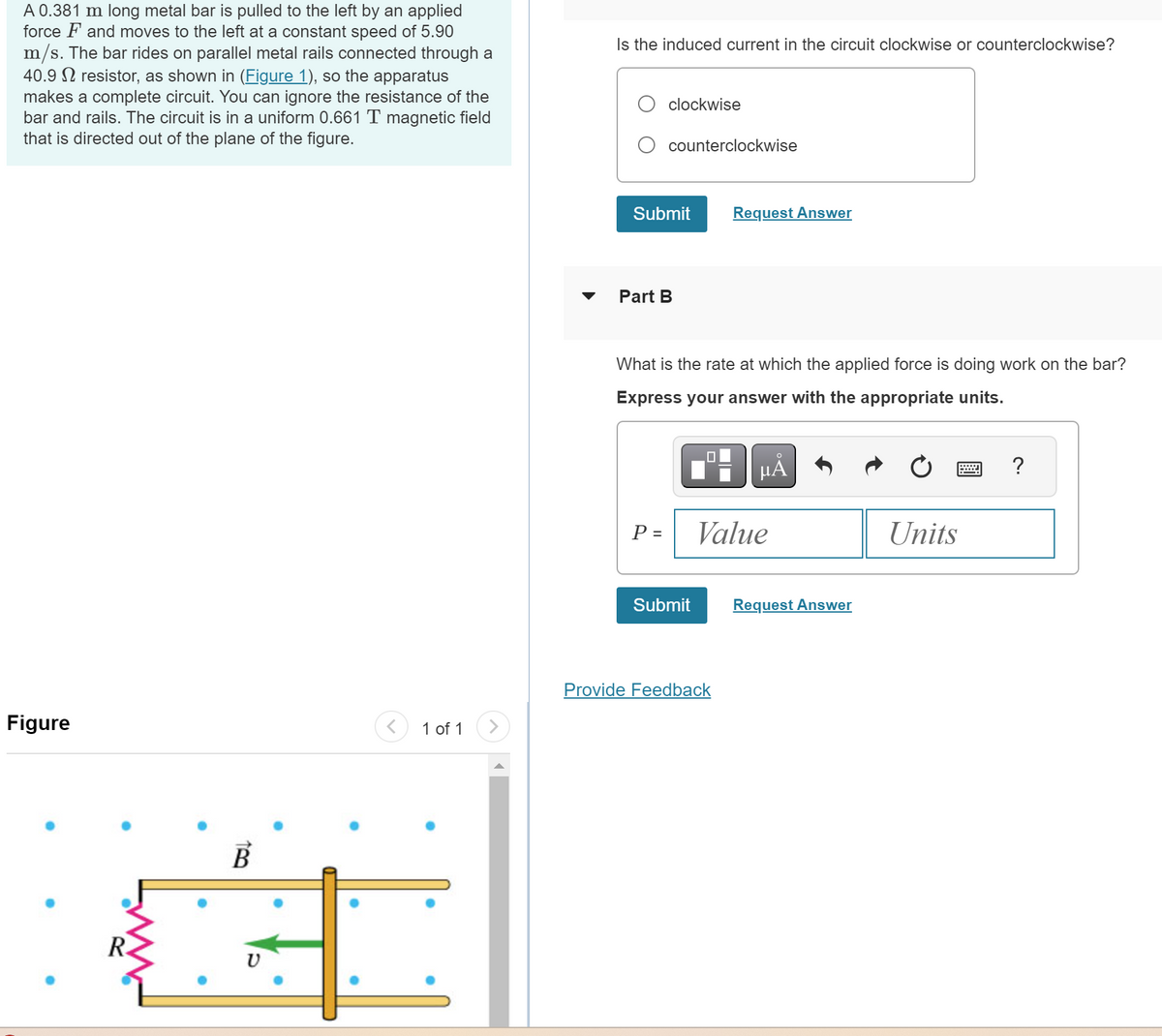 A 0.381 m long metal bar is pulled to the left by an applied
force and moves to the left at a constant speed of 5.90
m/s. The bar rides on parallel metal rails connected through a
40.9 resistor, as shown in (Figure 1), so the apparatus
makes a complete circuit. You can ignore the resistance of the
bar and rails. The circuit is in a uniform 0.661 T magnetic field
that is directed out of the plane of the figure.
Is the induced current in the circuit clockwise or counterclockwise?
clockwise
counterclockwise
Figure
R
B
1 of 1
Submit
Request Answer
Part B
What is the rate at which the applied force is doing work on the bar?
Express your answer with the appropriate units.
Α
P =
Value
Units
Submit
Request Answer
Provide Feedback
?