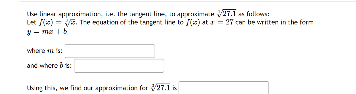 Use linear approximation, i.e. the tangent line, to approximate 27.1 as follows:
Let f(x)=√x. The equation of the tangent line to f(x) at x = 27 can be written in the form
Y = mx + b
where m is:
and where b is:
Using this, we find our approximation for 27.1 is