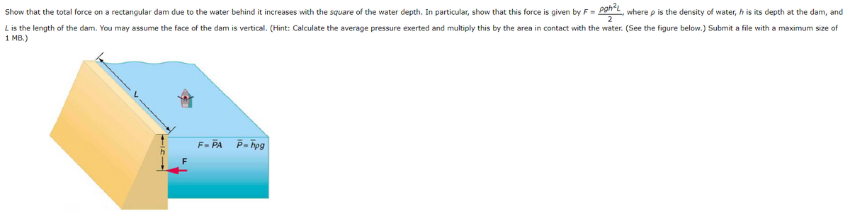 Show that the total force on a rectangular dam due to the water behind it increases with the square of the water depth. In particular, show that this force is given by F = pgh²L, where p is the density of water, h is its depth at the dam, and
2
L is the length of the dam. You may assume the face of the dam is vertical. (Hint: Calculate the average pressure exerted and multiply this by the area in contact with the water. (See the figure below.) Submit a file with a maximum size of
1 MB.)
F
F = PA
P=hpg