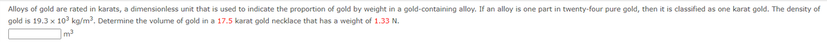 Alloys of gold are rated in karats, a dimensionless unit that is used to indicate the proportion of gold by weight in a gold-containing alloy. If an alloy is one part in twenty-four pure gold, then it is classified as one karat gold. The density of
gold is 19.3 x 10³ kg/m³. Determine the volume of gold in a 17.5 karat gold necklace that has a weight of 1.33 N.
m³