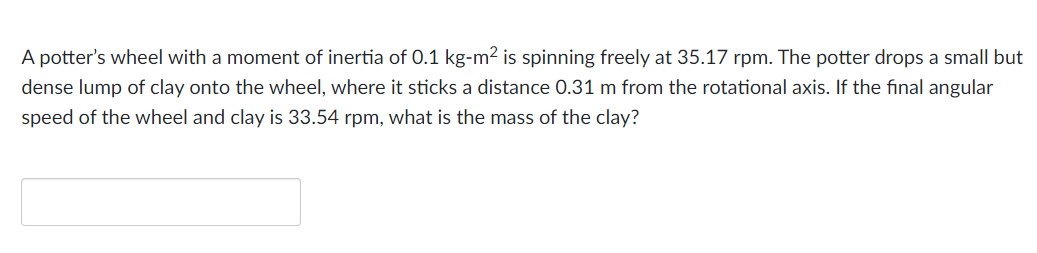 A potter's wheel with a moment of inertia of 0.1 kg-m² is spinning freely at 35.17 rpm. The potter drops a small but
dense lump of clay onto the wheel, where it sticks a distance 0.31 m from the rotational axis. If the final angular
speed of the wheel and clay is 33.54 rpm, what is the mass of the clay?