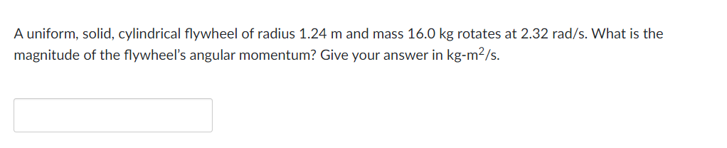 A uniform, solid, cylindrical flywheel of radius 1.24 m and mass 16.0 kg rotates at 2.32 rad/s. What is the
magnitude of the flywheel's angular momentum? Give your answer in kg-m²/s.