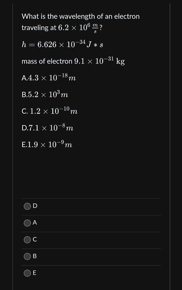 What is the wavelength of an electron
traveling at 6.2 × 106 m ?
S
h = 6.626 × 10-³4 J * s
mass of electron 9.1 x 10
A.4.3 × 10-18 m
B.5.2 x 10³ m
C. 1.2 × 10-10 m
D.7.1 × 10-8 n
E.1.9 × 10-⁹m
O
C
O
O
O
D
A
C
B
E
-31
kg