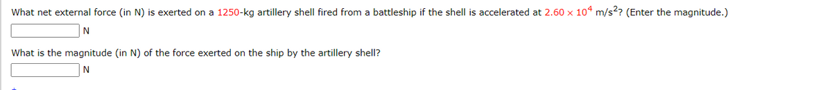 What net external force (in N) is exerted on a 1250-kg artillery shell fired from a battleship if the shell is accelerated at 2.60 x 104 m/s²? (Enter the magnitude.)
N
What is the magnitude (in N) of the force exerted on the ship by the artillery shell?