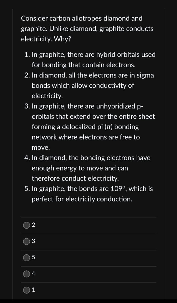 Consider carbon allotropes diamond and
graphite. Unlike diamond, graphite conducts
electricity. Why?
1. In graphite, there are hybrid orbitals used
for bonding that contain electrons.
2. In diamond, all the electrons are in sigma
bonds which allow conductivity of
electricity.
3. In graphite, there are unhybridized p-
orbitals that extend over the entire sheet
forming a delocalized pi (л) bonding
network where electrons are free to
move.
4. In diamond, the bonding electrons have
enough energy to move and can
therefore conduct electricity.
5. In graphite, the bonds are 109°, which is
perfect for electricity conduction.
O
()
()
2
3
5
4
1