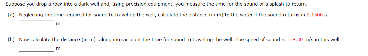 Suppose you drop a rock into a dark well and, using precision equipment, you measure the time for the sound of a splash to return.
(a) Neglecting the time required for sound to travel up the well, calculate the distance (in m) to the water if the sound returns in 2.1500 s.
m
(b) Now calculate the distance (in m) taking into account the time for sound to travel up the well. The speed of sound is 338.30 m/s in this well.
m