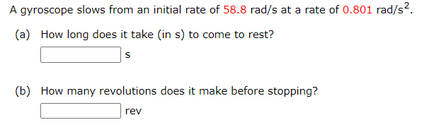 A gyroscope slows from an initial rate of 58.8 rad/s at a rate of 0.801 rad/s².
(a) How long does it take (in s) to come to rest?
S
(b) How many revolutions does it make before stopping?
rev